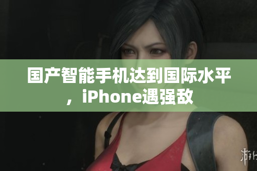 国产智能手机达到国际水平，iPhone遇强敌