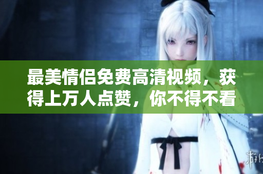 最美情侣免费高清视频，获得上万人点赞，你不得不看！