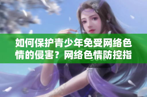 如何保护青少年免受网络色情的侵害？网络色情防控指南 7.9.3。
