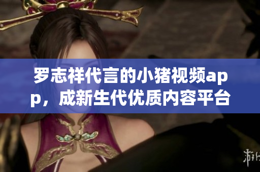 罗志祥代言的小猪视频app，成新生代优质内容平台