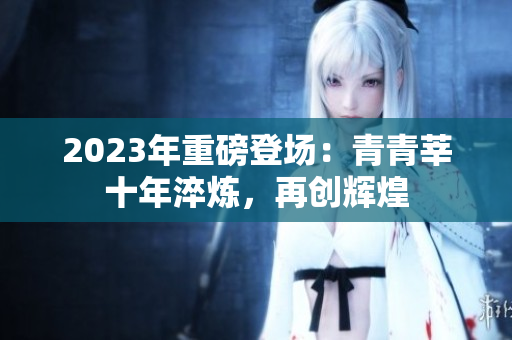 2023年重磅登场：青青莘十年淬炼，再创辉煌