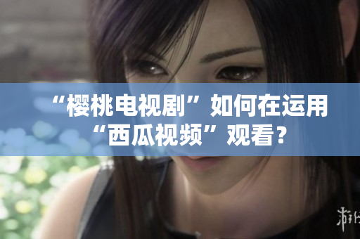 “樱桃电视剧”如何在运用“西瓜视频”观看？