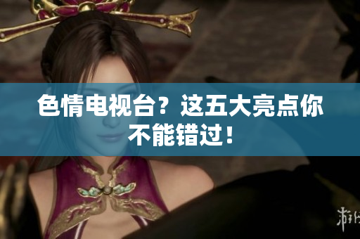 色情电视台？这五大亮点你不能错过！