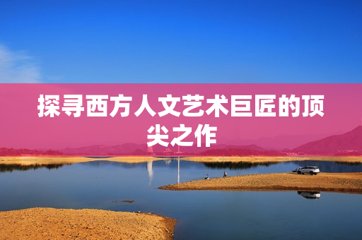 探寻西方人文艺术巨匠的顶尖之作