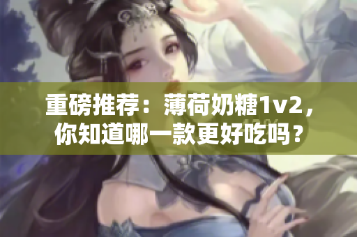 重磅推荐：薄荷奶糖1v2，你知道哪一款更好吃吗？