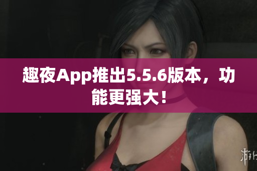 趣夜App推出5.5.6版本，功能更强大！