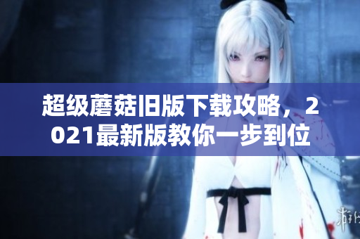 超级蘑菇旧版下载攻略，2021最新版教你一步到位