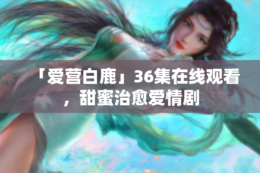 「爱营白鹿」36集在线观看，甜蜜治愈爱情剧