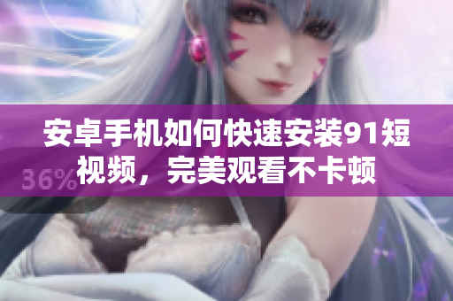 安卓手机如何快速安装91短视频，完美观看不卡顿