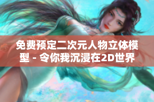 免费预定二次元人物立体模型 - 令你我沉浸在2D世界