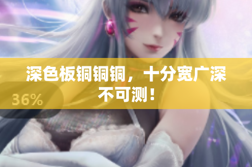 深色板铜铜铜，十分宽广深不可测！
