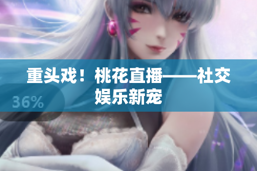 重头戏！桃花直播——社交娱乐新宠