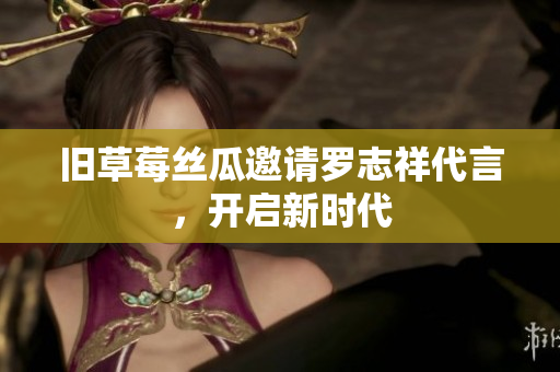 旧草莓丝瓜邀请罗志祥代言，开启新时代