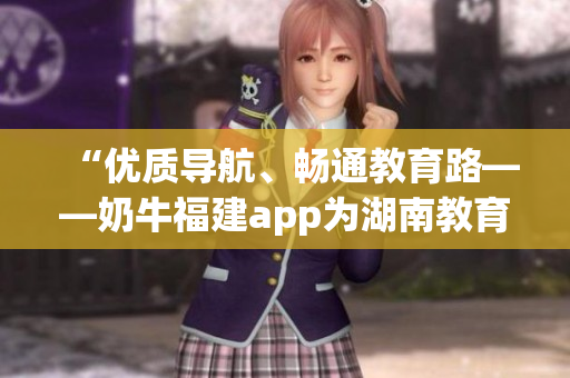 “优质导航、畅通教育路——奶牛福建app为湖南教育带来便利”