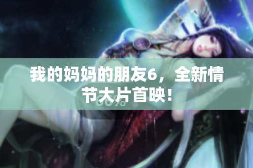 我的妈妈的朋友6，全新情节大片首映！