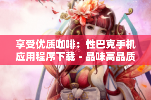 享受优质咖啡：性巴克手机应用程序下载 - 品味高品质咖啡：下载性巴克手机应用