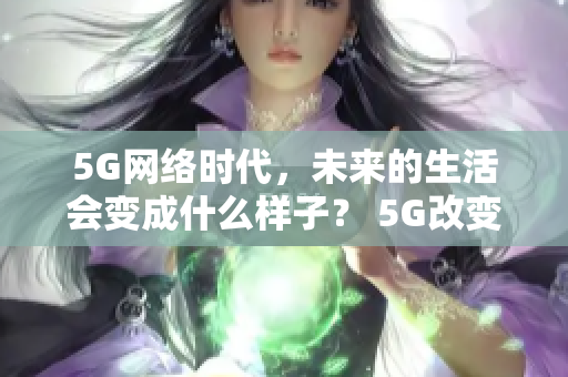 5G网络时代，未来的生活会变成什么样子？ 5G改变生活，未来网络时代即将到来