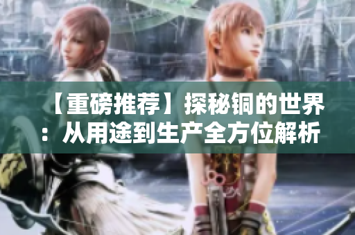 【重磅推荐】探秘铜的世界：从用途到生产全方位解析