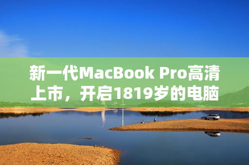 新一代MacBook Pro高清上市，开启1819岁的电脑新时代