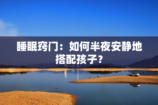 睡眠窍门：如何半夜安静地搭配孩子？