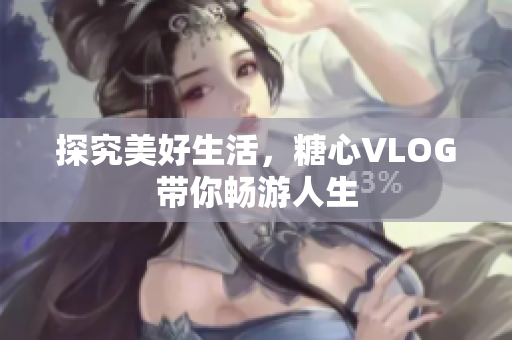 探究美好生活，糖心VLOG带你畅游人生