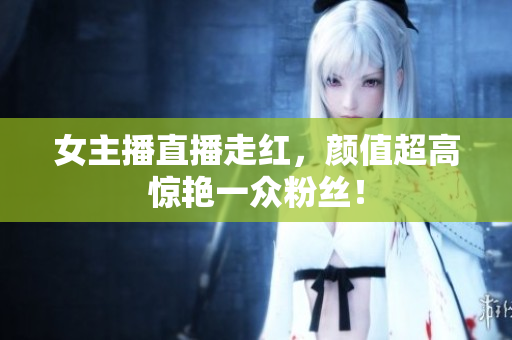 女主播直播走红，颜值超高惊艳一众粉丝！