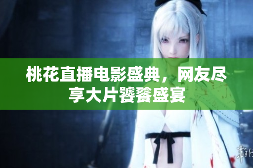 桃花直播电影盛典，网友尽享大片饕餮盛宴