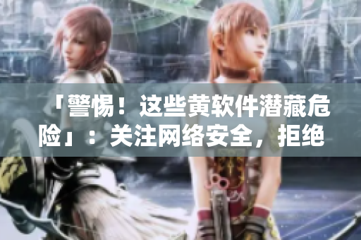 「警惕！这些黄软件潜藏危险」：关注网络安全，拒绝黄色软件！