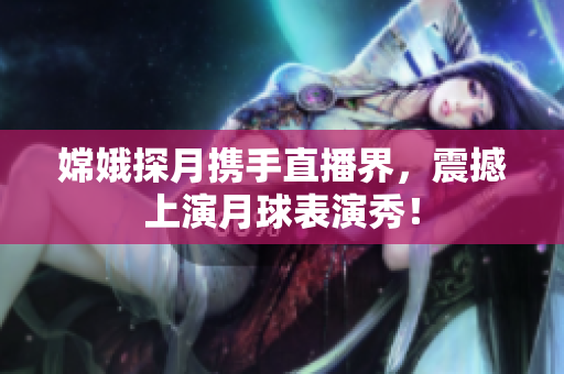 嫦娥探月携手直播界，震撼上演月球表演秀！