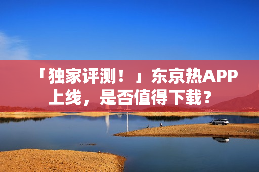 「独家评测！」东京热APP上线，是否值得下载？