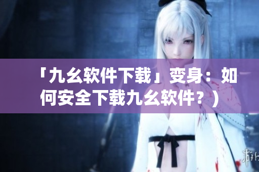 「九幺软件下载」变身：如何安全下载九幺软件？)