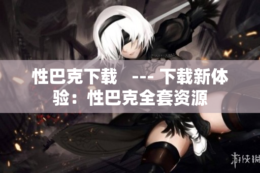 性巴克下载   --- 下载新体验：性巴克全套资源