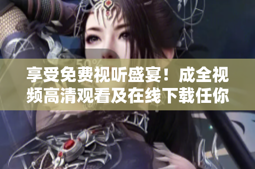 享受免费视听盛宴！成全视频高清观看及在线下载任你选！