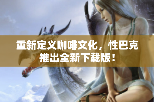 重新定义咖啡文化，性巴克推出全新下载版！