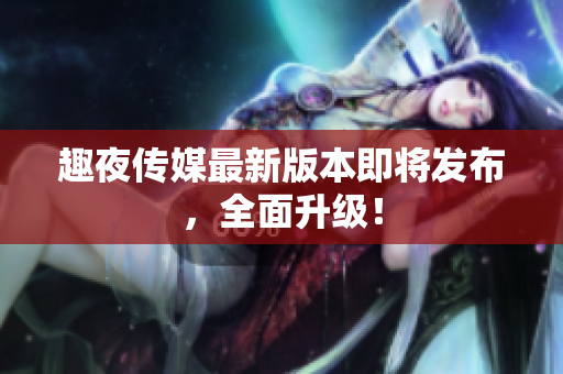 趣夜传媒最新版本即将发布，全面升级！