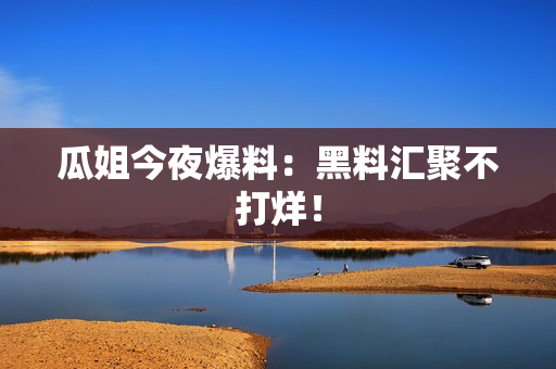 瓜姐今夜爆料：黑料汇聚不打烊！