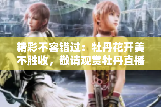 精彩不容错过：牡丹花开美不胜收，敬请观赏牡丹直播！