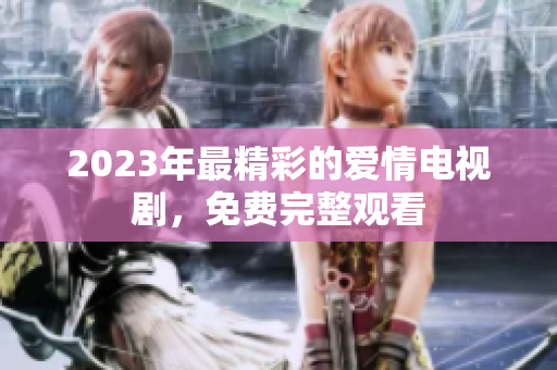 2023年最精彩的爱情电视剧，免费完整观看