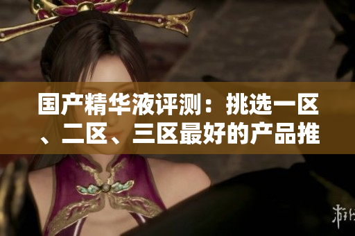 国产精华液评测：挑选一区、二区、三区最好的产品推荐