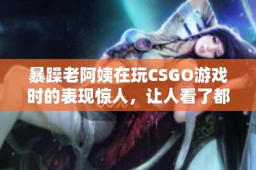 暴躁老阿姨在玩CSGO游戏时的表现惊人，让人看了都心烦，该怎么办？
