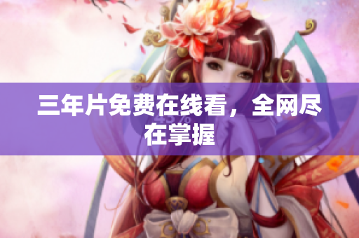 三年片免费在线看，全网尽在掌握