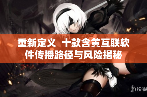 重新定义  十款含黄互联软件传播路径与风险揭秘