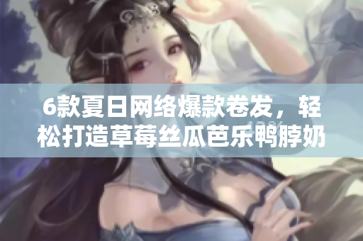 6款夏日网络爆款卷发，轻松打造草莓丝瓜芭乐鸭脖奶茶发型！