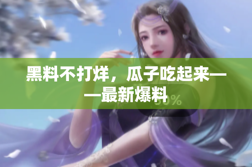 黑料不打烊，瓜子吃起来——最新爆料
