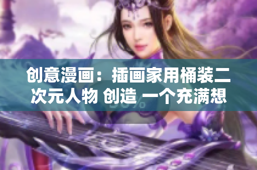 创意漫画：插画家用桶装二次元人物 创造 一个充满想象力的二次元世界