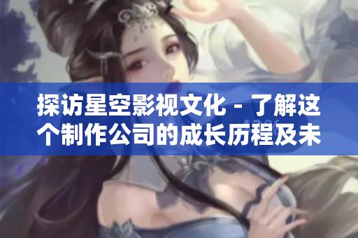 探访星空影视文化 - 了解这个制作公司的成长历程及未来发展