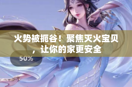 火势被扼谷！聚焦灭火宝贝，让你的家更安全