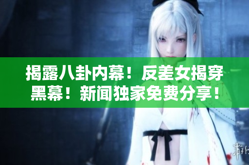 揭露八卦内幕！反差女揭穿黑幕！新闻独家免费分享！