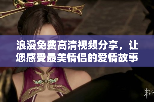 浪漫免费高清视频分享，让您感受最美情侣的爱情故事