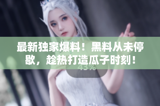 最新独家爆料！黑料从未停歇，趁热打造瓜子时刻！